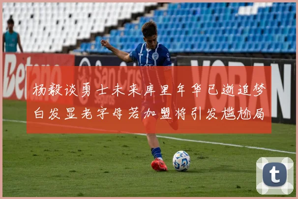 杨毅谈勇士未来库里年华已逝追梦白发显老字母若加盟将引发尴尬局面