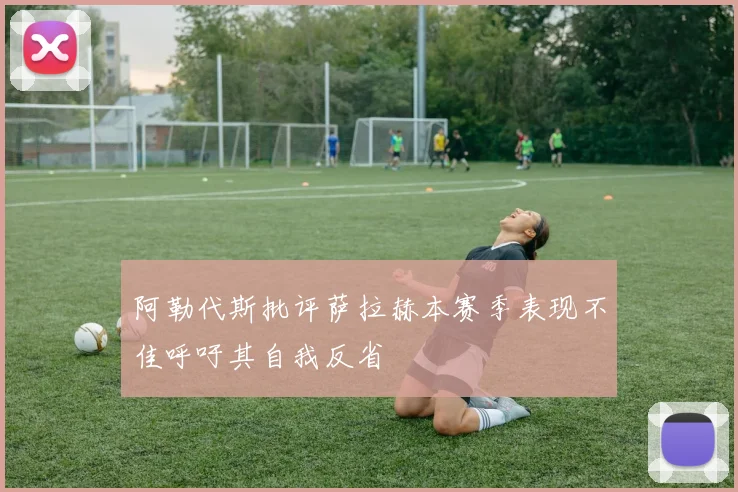 阿勒代斯批评萨拉赫本赛季表现不佳呼吁其自我反省