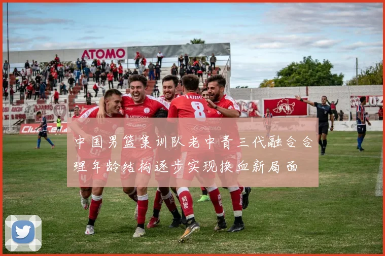 中国男篮集训队老中青三代融合合理年龄结构逐步实现换血新局面