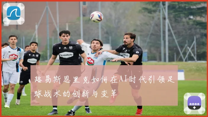 路易斯恩里克如何在AI时代引领足球战术的创新与变革