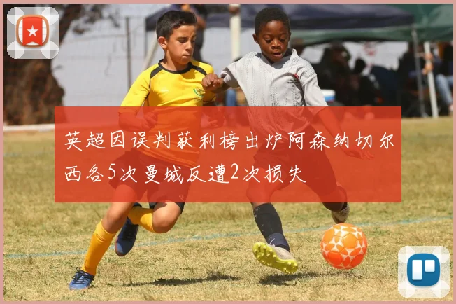 英超因误判获利榜出炉阿森纳切尔西各5次曼城反遭2次损失