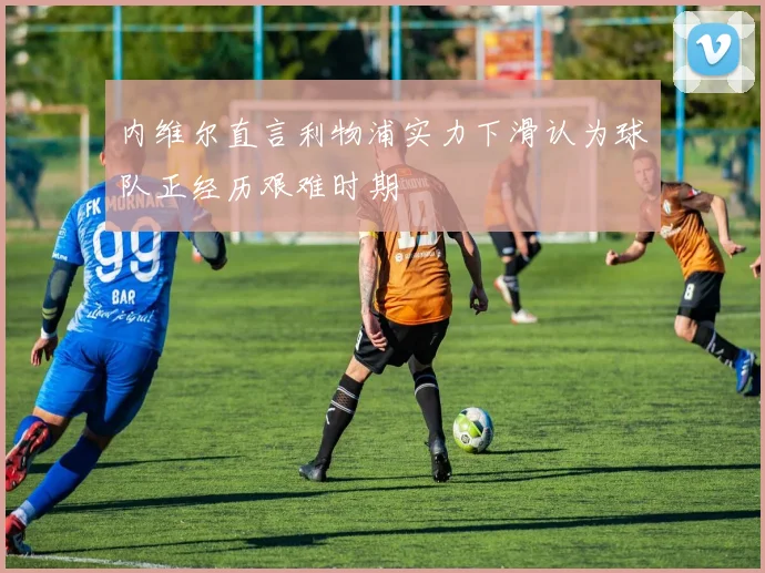内维尔直言利物浦实力下滑认为球队正经历艰难时期