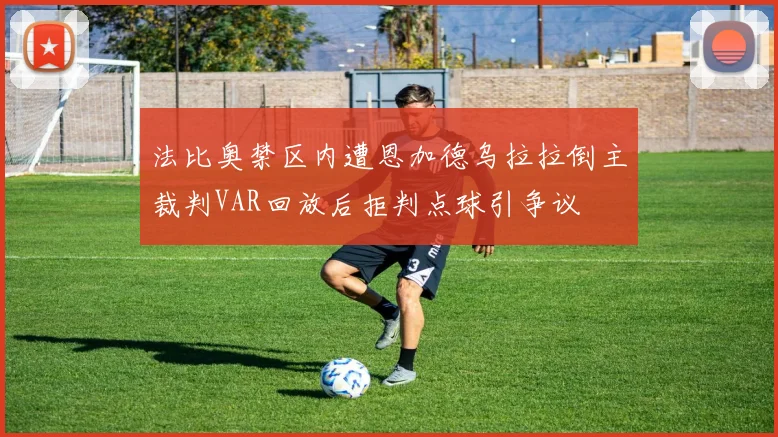 法比奥禁区内遭恩加德乌拉拉倒主裁判VAR回放后拒判点球引争议