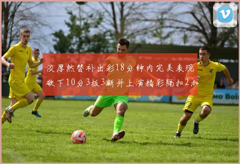 淡厚然替补出彩18分钟内完美表现砍下10分3板3断并上演精彩隔扣2加1