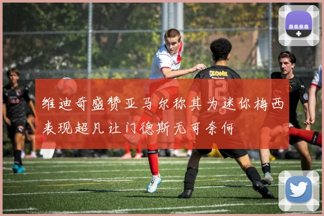 维迪奇盛赞亚马尔称其为迷你梅西表现超凡让门德斯无可奈何