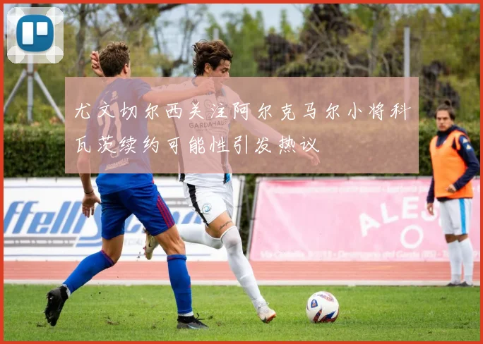 尤文切尔西关注阿尔克马尔小将科瓦茨续约可能性引发热议