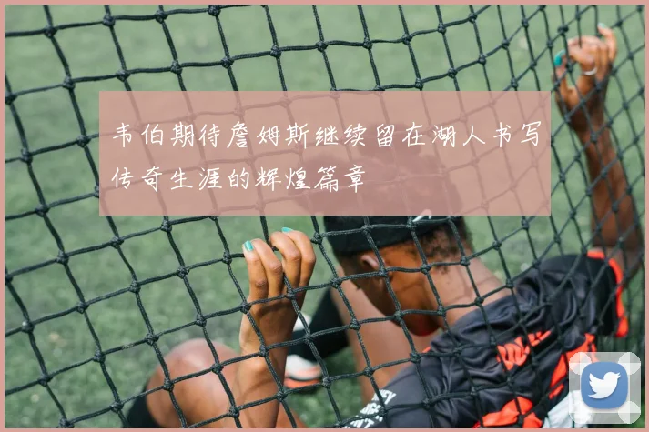 韦伯期待詹姆斯继续留在湖人书写传奇生涯的辉煌篇章
