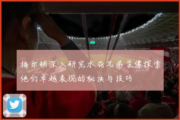 梅尔顿深入研究水花兄弟录像探索他们卓越表现的秘诀与技巧