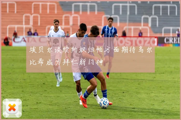 埃贝尔谈续约权归帕方面期待乌尔比希成为拜仁新门神