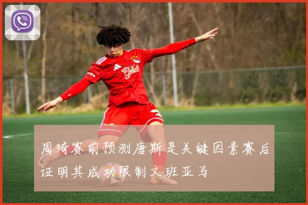 周琦赛前预测唐斯是关键因素赛后证明其成功限制文班亚马