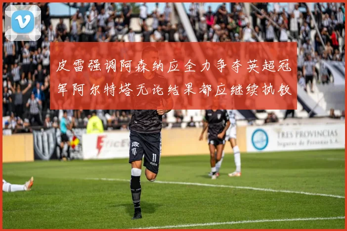 皮雷强调阿森纳应全力争夺英超冠军阿尔特塔无论结果都应继续执教