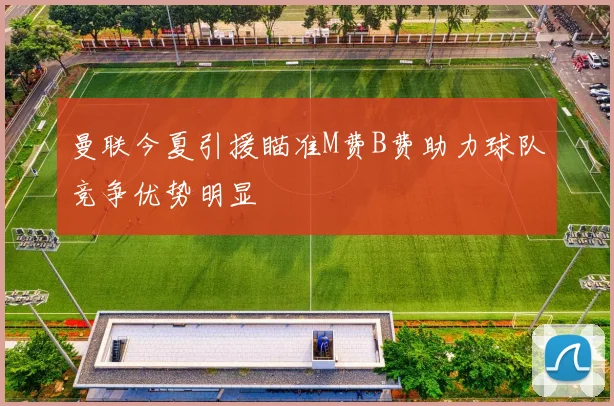 曼联今夏引援瞄准M费B费助力球队竞争优势明显