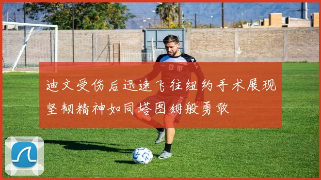 迪文受伤后迅速飞往纽约手术展现坚韧精神如同塔图姆般勇敢