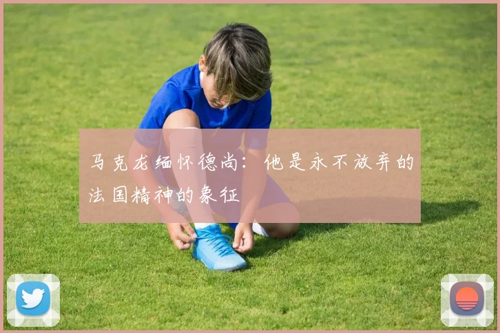 马克龙缅怀德尚：他是永不放弃的法国精神的象征